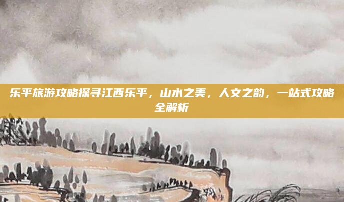 乐平旅游攻略探寻江西乐平，山水之美，人文之韵，一站式攻略全解析