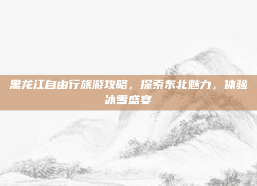 黑龙江自由行旅游攻略,探索东北魅力,体验冰雪盛宴