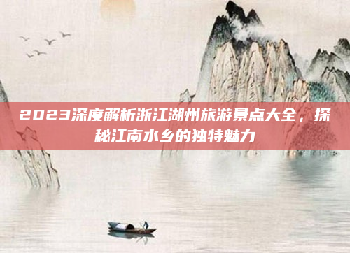 2023深度解析浙江湖州旅游景点大全,探秘江南水乡的独特魅力
