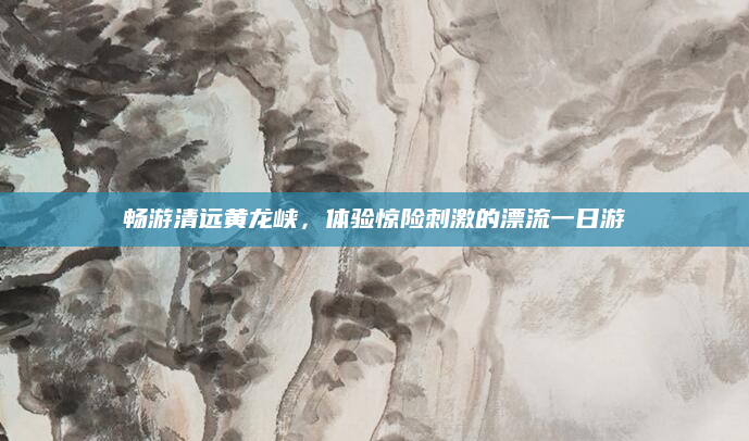 畅游清远黄龙峡,体验惊险刺激的漂流一日游