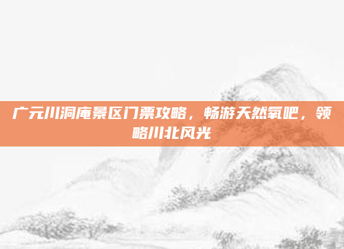 广元川洞庵景区门票攻略,畅游天然氧吧,领略川北风光