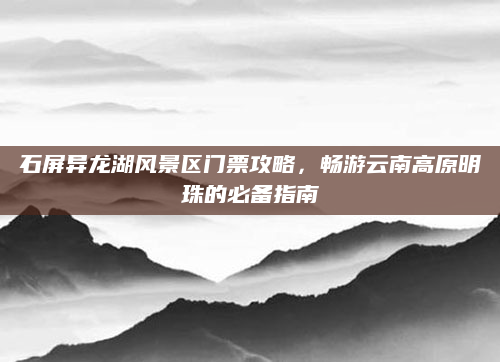 石屏异龙湖风景区门票攻略,畅游云南高原明珠的必备指南