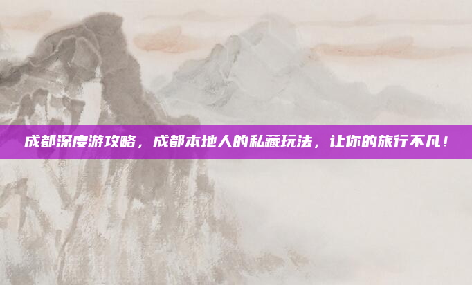 成都深度游攻略,成都本地人的私藏玩法,让你的旅行不凡!
