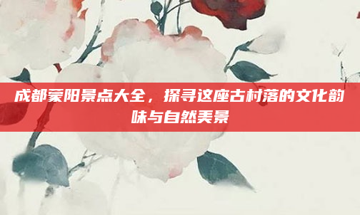 成都蒙阳景点大全,探寻这座古村落的文化韵味与自然美景
