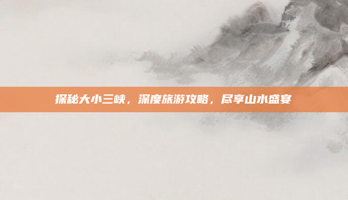 探秘大小三峡,深度旅游攻略,尽享山水盛宴