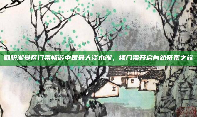 鄱阳湖景区门票畅游中国最大淡水湖,携门票开启自然奇观之旅