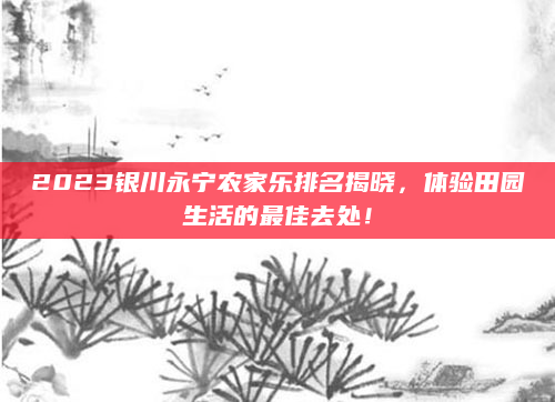 2023银川永宁农家乐排名揭晓,体验田园生活的最佳去处!