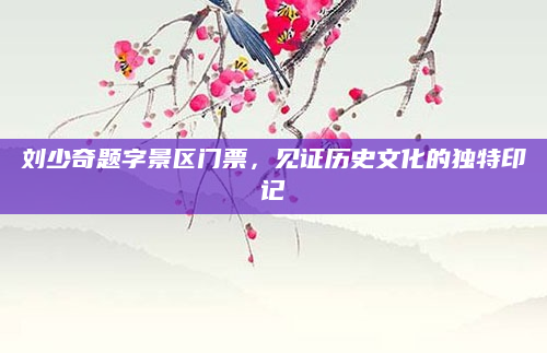 刘少奇题字景区门票,见证历史文化的独特印记