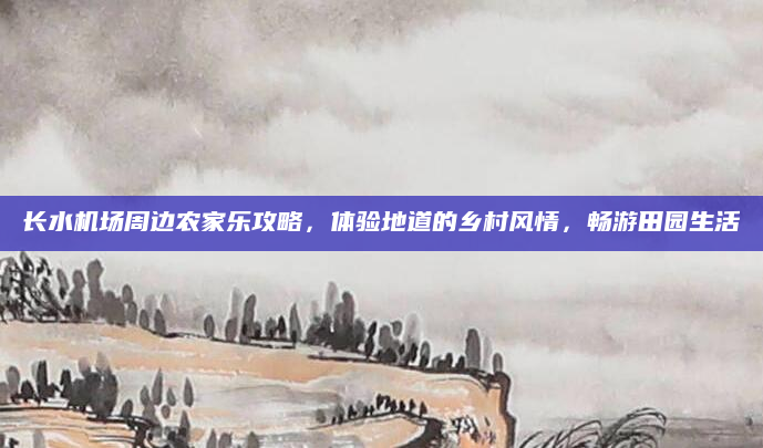 长水机场周边农家乐攻略,体验地道的乡村风情,畅游田园生活