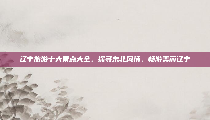 辽宁旅游十大景点大全,探寻东北风情,畅游美丽辽宁
