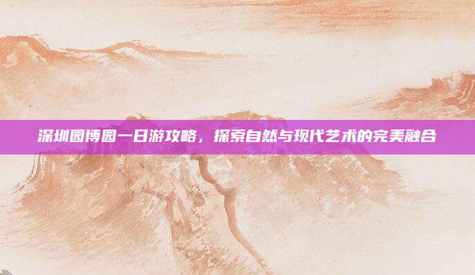 深圳园博园一日游攻略,探索自然与现代艺术的完美融合