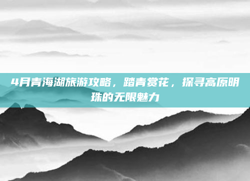 4月青海湖旅游攻略,踏青赏花,探寻高原明珠的无限魅力
