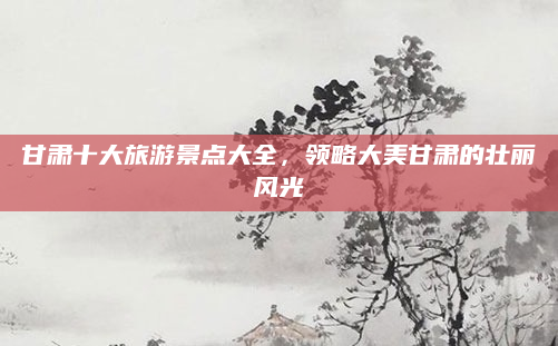 甘肃十大旅游景点大全,领略大美甘肃的壮丽风光