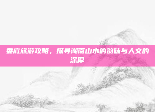 娄底旅游攻略,探寻湖南山水的韵味与人文的深厚