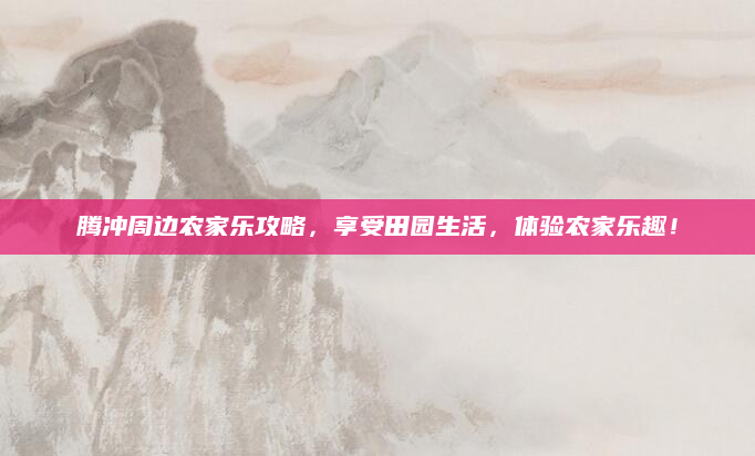 腾冲周边农家乐攻略，享受田园生活，体验农家乐趣！