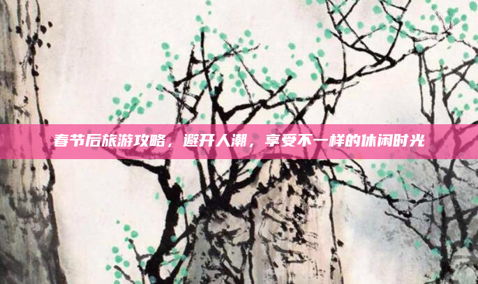 春节后旅游攻略,避开人潮,享受不一样的休闲时光