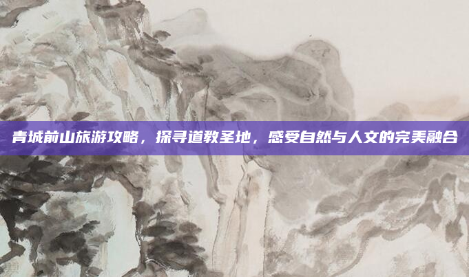 青城前山旅游攻略，探寻道教圣地，感受自然与人文的完美融合