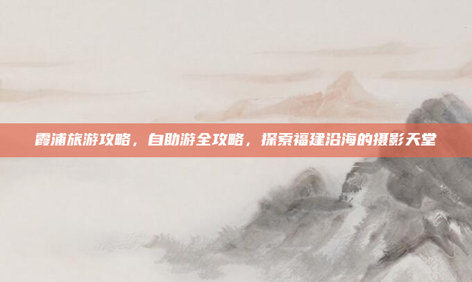 霞浦旅游攻略,自助游全攻略,探索福建沿海的摄影天堂