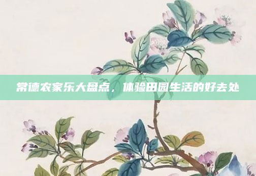 常德农家乐大盘点,体验田园生活的好去处