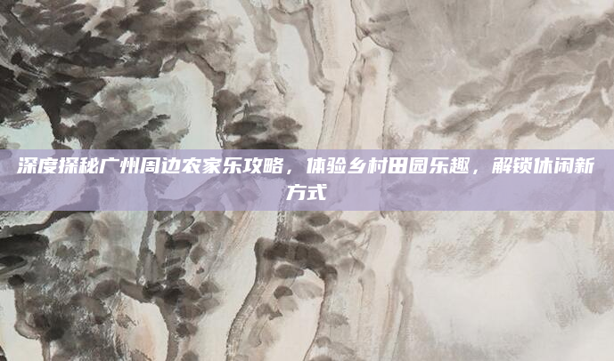 深度探秘广州周边农家乐攻略,体验乡村田园乐趣,解锁休闲新方式
