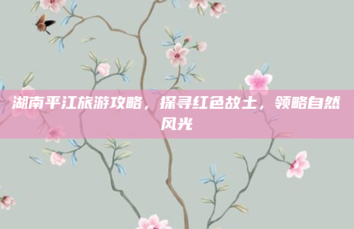 湖南平江旅游攻略，探寻红色故土，领略自然风光