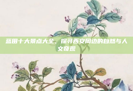 蓝田十大景点大全,探寻西安周边的自然与人文奇观