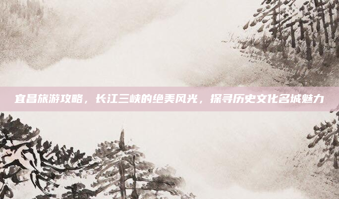 宜昌旅游攻略，长江三峡的绝美风光，探寻历史文化名城魅力