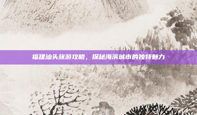福建汕头旅游攻略，探秘海滨城市的独特魅力