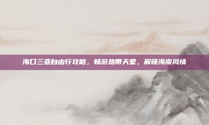 海口三亚自由行攻略，畅游热带天堂，解锁海南风情