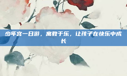 少年宫一日游,寓教于乐,让孩子在快乐中成长