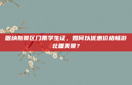 喀纳斯景区门票学生证,如何以优惠价格畅游北疆美景?