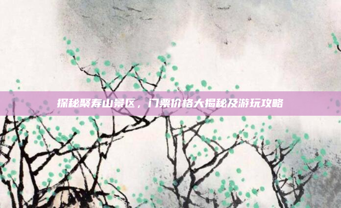 探秘聚寿山景区,门票价格大揭秘及游玩攻略