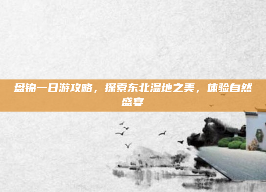 盘锦一日游攻略,探索东北湿地之美,体验自然盛宴