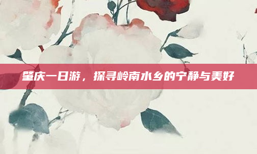 肇庆一日游,探寻岭南水乡的宁静与美好
