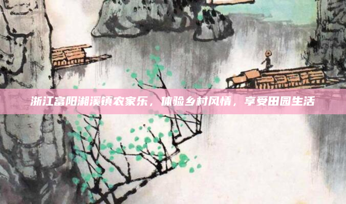 浙江富阳湘溪镇农家乐,体验乡村风情,享受田园生活