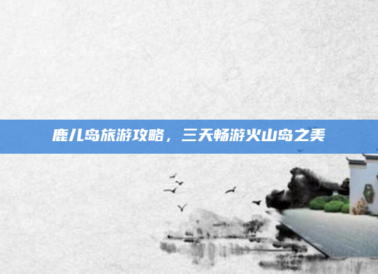 鹿儿岛旅游攻略，三天畅游火山岛之美