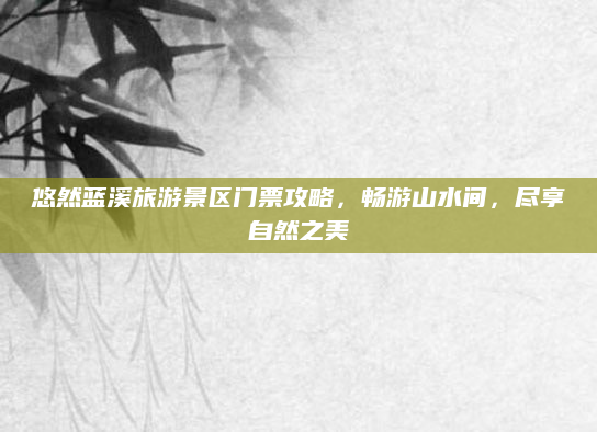 悠然蓝溪旅游景区门票攻略,畅游山水间,尽享自然之美