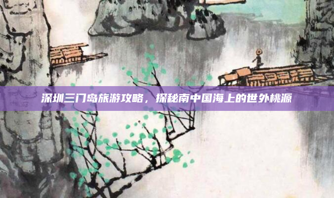 深圳三门岛旅游攻略,探秘南中国海上的世外桃源