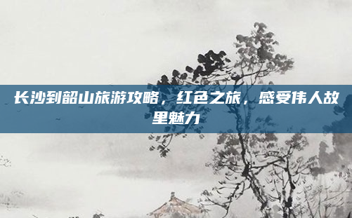 长沙到韶山旅游攻略，红色之旅，感受伟人故里魅力