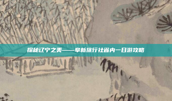探秘辽宁之美——阜新旅行社省内一日游攻略