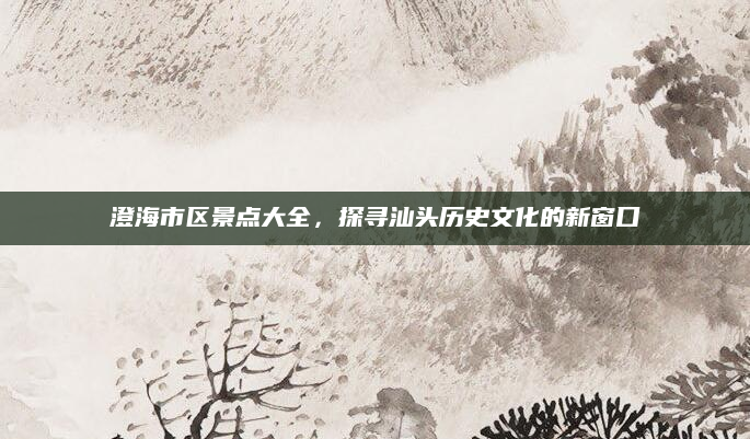 澄海市区景点大全,探寻汕头历史文化的新窗口