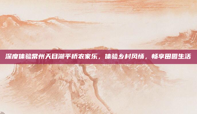 深度体验常州天目湖平桥农家乐,体验乡村风情,畅享田园生活