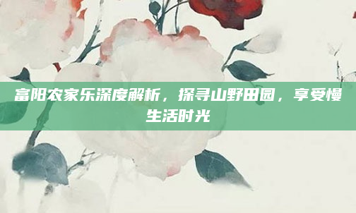 富阳农家乐深度解析,探寻山野田园,享受慢生活时光