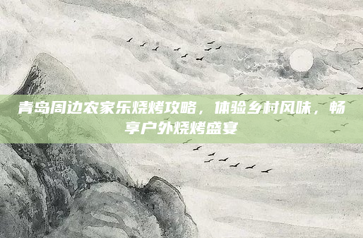 青岛周边农家乐烧烤攻略,体验乡村风味,畅享户外烧烤盛宴