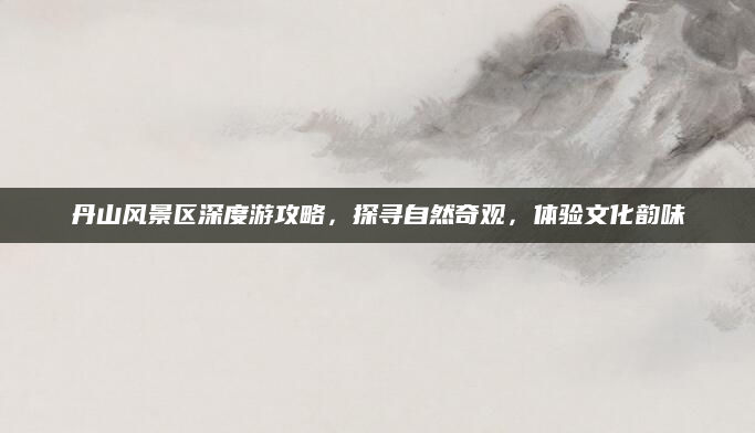 丹山风景区深度游攻略，探寻自然奇观，体验文化韵味