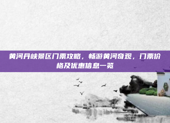 黄河丹峡景区门票攻略,畅游黄河奇观,门票价格及优惠信息一览