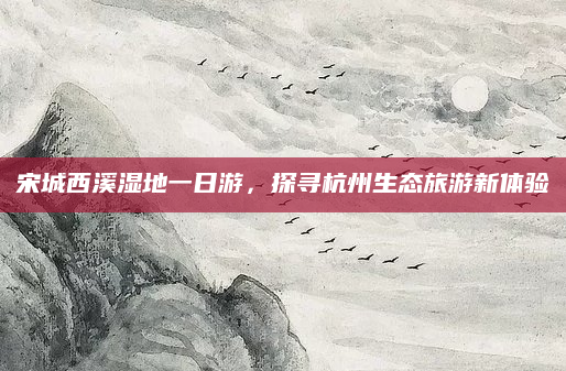 宋城西溪湿地一日游，探寻杭州生态旅游新体验