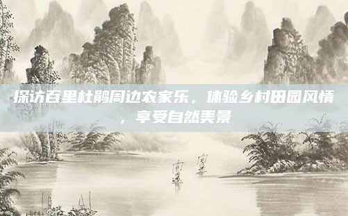 探访百里杜鹃周边农家乐，体验乡村田园风情，享受自然美景