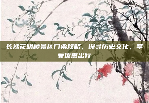 长沙花明楼景区门票攻略，探寻历史文化，享受优惠出行