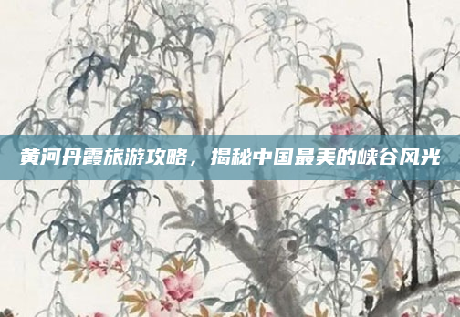 黄河丹霞旅游攻略，揭秘中国最美的峡谷风光